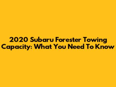 2020 Subaru Forester Towing Capacity: What You Need To Know