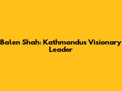 Balen Shah: Kathmandu's Visionary Leader