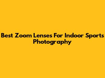Best Zoom Lenses For Indoor Sports Photography
