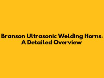 Branson Ultrasonic Welding Horns: A Detailed Overview
