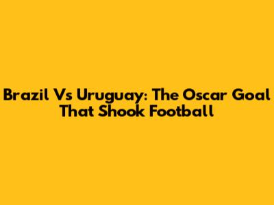 Brazil Vs Uruguay: The Oscar Goal That Shook Football