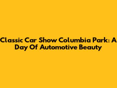 Classic Car Show Columbia Park: A Day Of Automotive Beauty