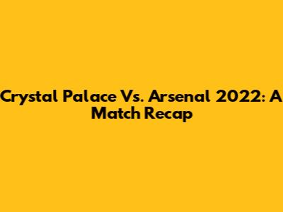 Crystal Palace Vs. Arsenal 2022: A Match Recap