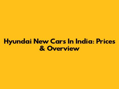 Hyundai New Cars In India: Prices & Overview