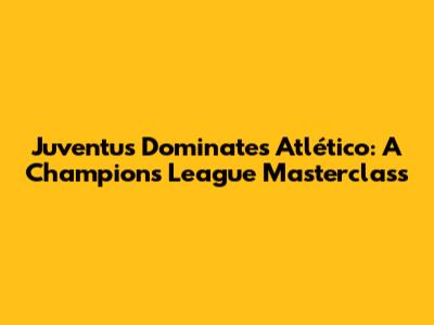 Juventus Dominates Atlético: A Champions League Masterclass