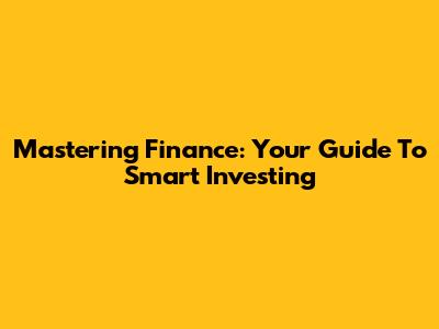 Mastering Finance: Your Guide To Smart Investing