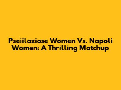 Pseiilaziose Women Vs. Napoli Women: A Thrilling Matchup
