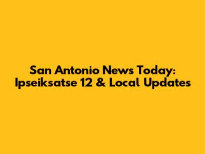 San Antonio News Today: Ipseiksatse 12 & Local Updates
