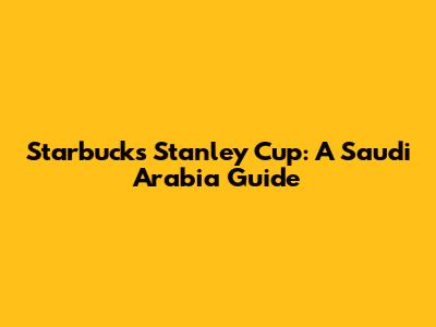 Starbucks Stanley Cup: A Saudi Arabia Guide