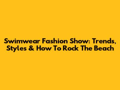 Swimwear Fashion Show: Trends, Styles & How To Rock The Beach
