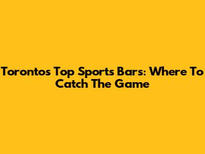 Toronto's Top Sports Bars: Where To Catch The Game