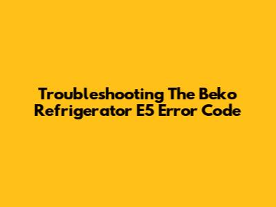 Troubleshooting The Beko Refrigerator E5 Error Code